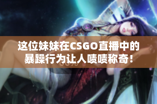 这位妹妹在CSGO直播中的暴躁行为让人啧啧称奇！