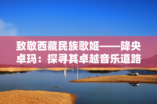 致敬西藏民族歌姬——降央卓玛：探寻其卓越音乐道路