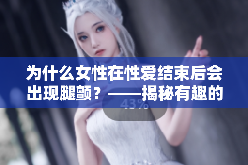 为什么女性在性爱结束后会出现腿颤？——揭秘有趣的神经反应