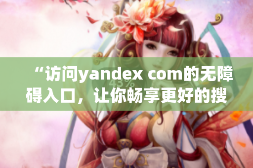 “访问yandex com的无障碍入口，让你畅享更好的搜索体验”