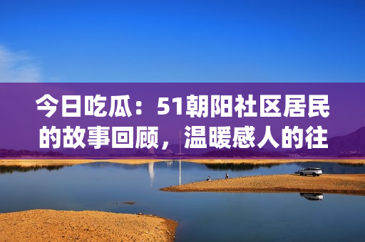 今日吃瓜：51朝阳社区居民的故事回顾，温暖感人的往事回味。(1)