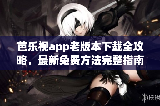 芭乐视app老版本下载全攻略，最新免费方法完整指南