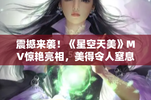 震撼来袭！《星空天美》MV惊艳亮相，美得令人窒息！