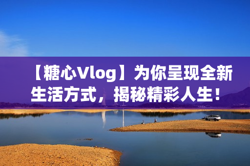 【糖心Vlog】为你呈现全新生活方式，揭秘精彩人生！