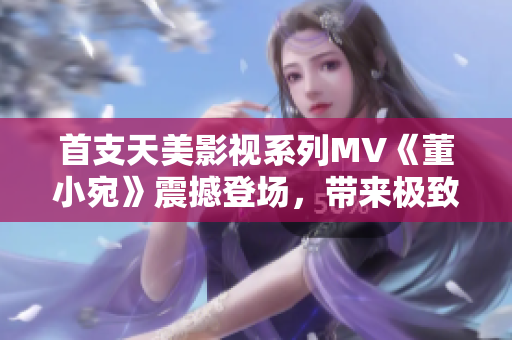 首支天美影视系列MV《董小宛》震撼登场，带来极致视听盛宴！