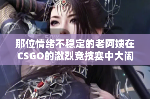 那位情绪不稳定的老阿姨在CSGO的激烈竞技赛中大闹天宫