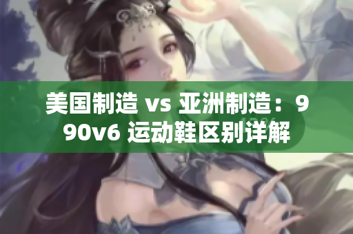 美国制造 vs 亚洲制造：990v6 运动鞋区别详解