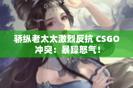 骄纵老太太激烈反抗 CSGO 冲突：暴躁怒气！