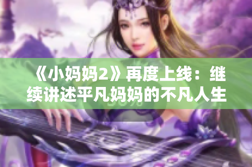 《小妈妈2》再度上线：继续讲述平凡妈妈的不凡人生经历！