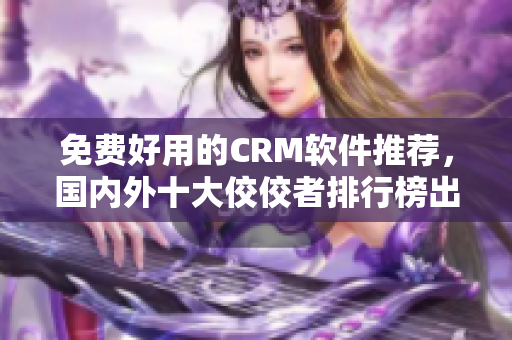 免费好用的CRM软件推荐，国内外十大佼佼者排行榜出炉！