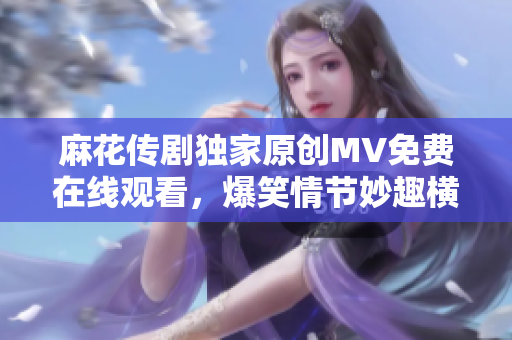 麻花传剧独家原创MV免费在线观看，爆笑情节妙趣横生