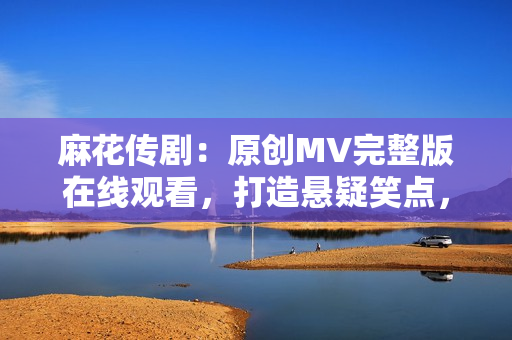 麻花传剧：原创MV完整版在线观看，打造悬疑笑点，别具特色