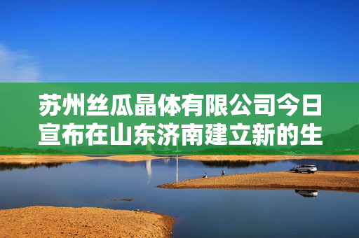 苏州丝瓜晶体有限公司今日宣布在山东济南建立新的生产基地
