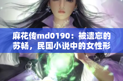 麻花传md0190：被遗忘的苏畅，民国小说中的女性形象再现