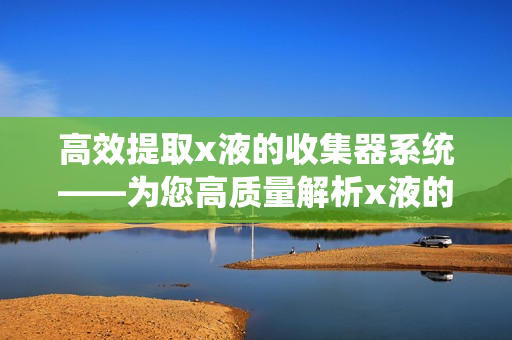 高效提取x液的收集器系统——为您高质量解析x液的优质系统