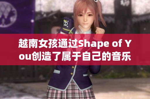 越南女孩通过Shape of You创造了属于自己的音乐世界