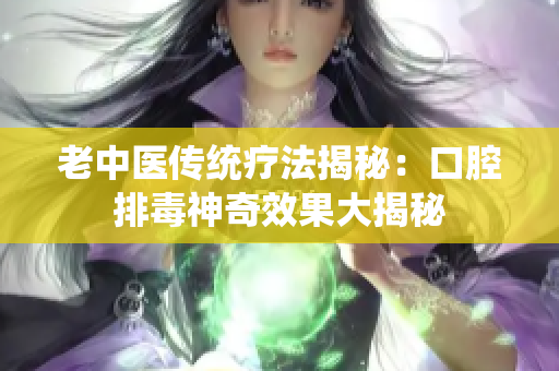 老中医传统疗法揭秘：口腔排毒神奇效果大揭秘