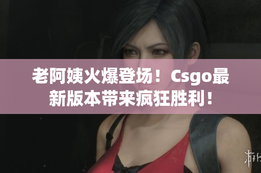 老阿姨火爆登场！Csgo最新版本带来疯狂胜利！