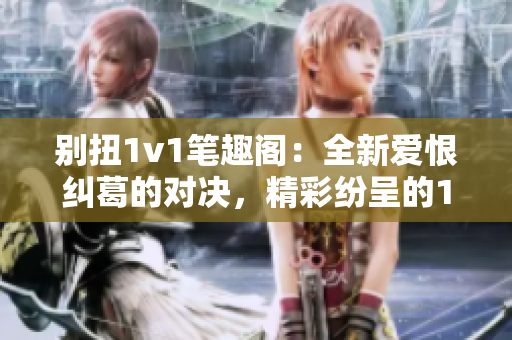 别扭1v1笔趣阁：全新爱恨纠葛的对决，精彩纷呈的1v1之战