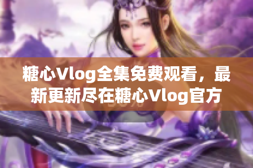 糖心Vlog全集免费观看，最新更新尽在糖心Vlog官方平台