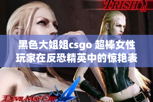 黑色大姐姐csgo 超棒女性玩家在反恐精英中的惊艳表现