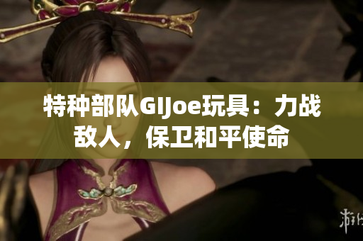 特种部队GIJoe玩具：力战敌人，保卫和平使命