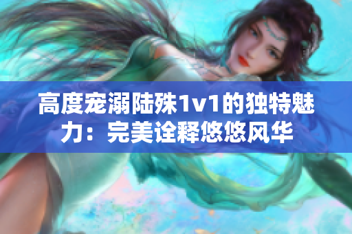 高度宠溺陆殊1v1的独特魅力：完美诠释悠悠风华