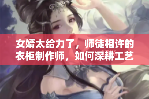 女婿太给力了，师徒相许的衣柜制作师，如何深耕工艺？