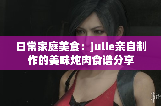 日常家庭美食：julie亲自制作的美味炖肉食谱分享