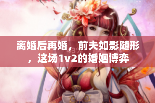 离婚后再婚，前夫如影随形，这场1v2的婚姻博弈