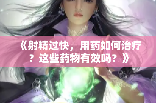 《射精过快，用药如何治疗？这些药物有效吗？》