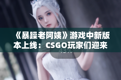 《暴躁老阿姨》游戏中新版本上线：CSGO玩家们迎来全新挑战