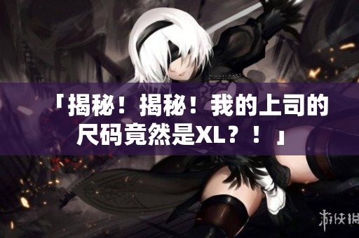 「揭秘！揭秘！我的上司的尺码竟然是XL？！」