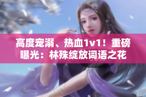 高度宠溺、热血1v1！重磅曝光：林殊绽放词语之花