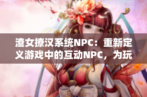 渣女撩汉系统NPC：重新定义游戏中的互动NPC，为玩家带来更丰富的体验