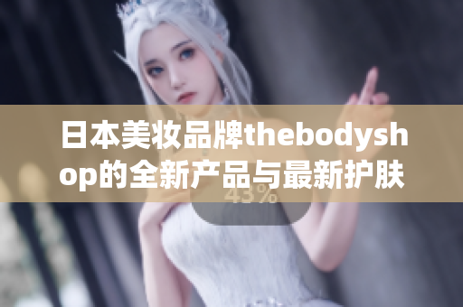 日本美妆品牌thebodyshop的全新产品与最新护肤趋势