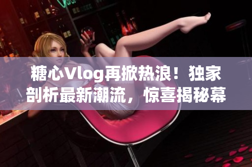 糖心Vlog再掀热浪！独家剖析最新潮流，惊喜揭秘幕后故事！