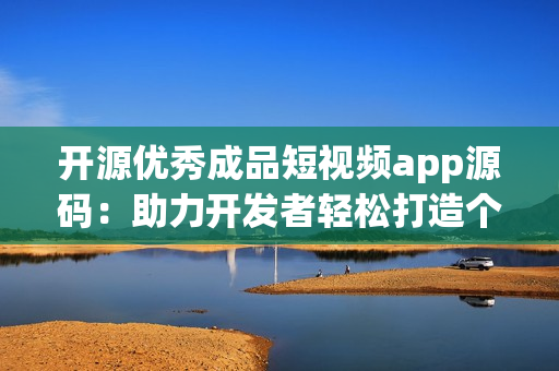 开源优秀成品短视频app源码：助力开发者轻松打造个性化视频应用