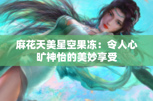 麻花天美星空果冻：令人心旷神怡的美妙享受