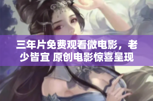 三年片免费观看微电影，老少皆宜 原创电影惊喜呈现