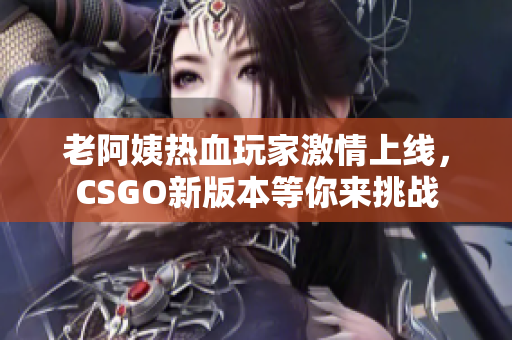 老阿姨热血玩家激情上线，CSGO新版本等你来挑战