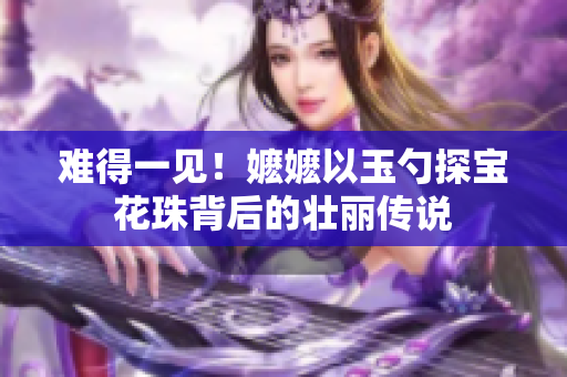 难得一见！嬷嬷以玉勺探宝花珠背后的壮丽传说