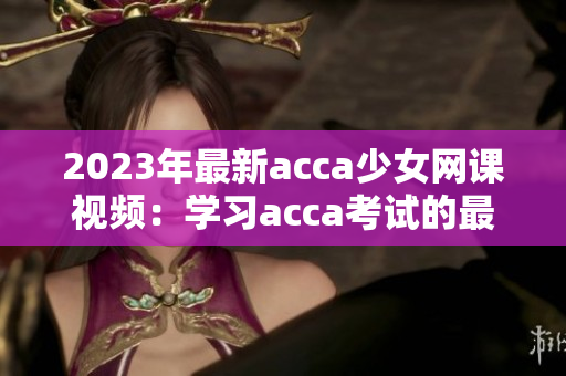 2023年最新acca少女网课视频：学习acca考试的最佳选择！