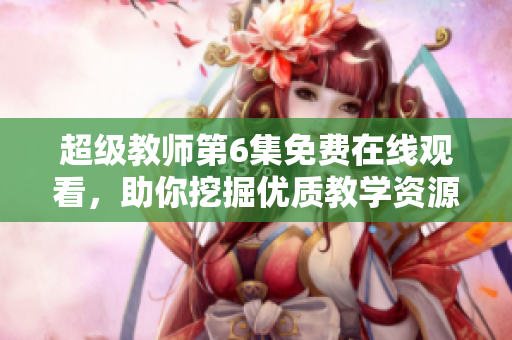 超级教师第6集免费在线观看，助你挖掘优质教学资源