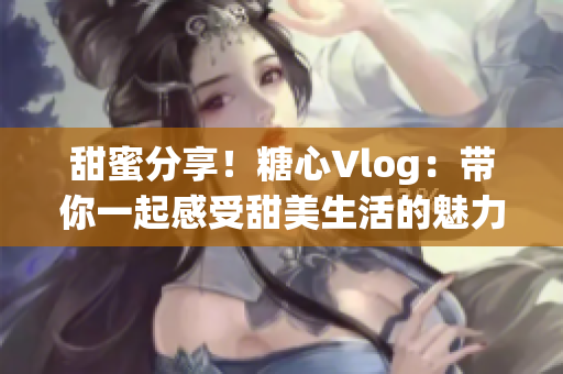 甜蜜分享！糖心Vlog：带你一起感受甜美生活的魅力