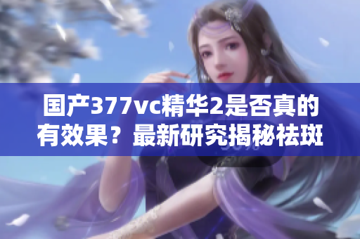 国产377vc精华2是否真的有效果？最新研究揭秘祛斑秘密