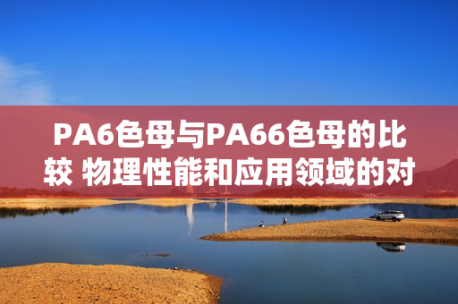 PA6色母与PA66色母的比较 物理性能和应用领域的对比