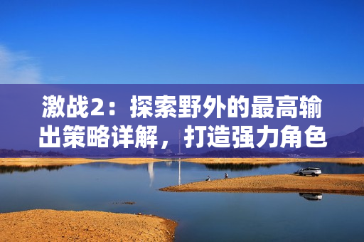 激战2：探索野外的最高输出策略详解，打造强力角色的关键技巧