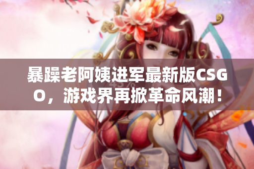 暴躁老阿姨进军最新版CSGO，游戏界再掀革命风潮！