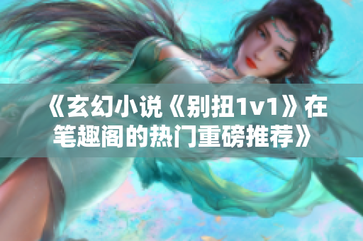 《玄幻小说《别扭1v1》在笔趣阁的热门重磅推荐》